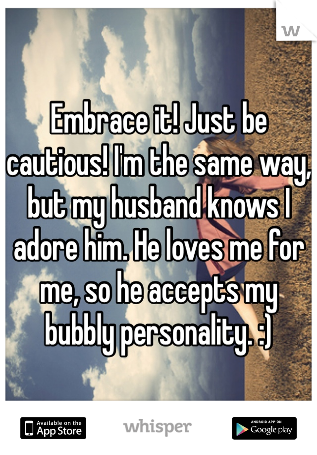 Embrace it! Just be cautious! I'm the same way, but my husband knows I adore him. He loves me for me, so he accepts my bubbly personality. :)