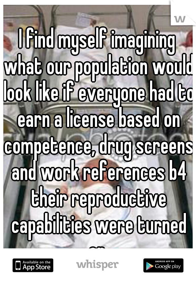 I find myself imagining what our population would look like if everyone had to earn a license based on competence, drug screens and work references b4 their reproductive capabilities were turned on 