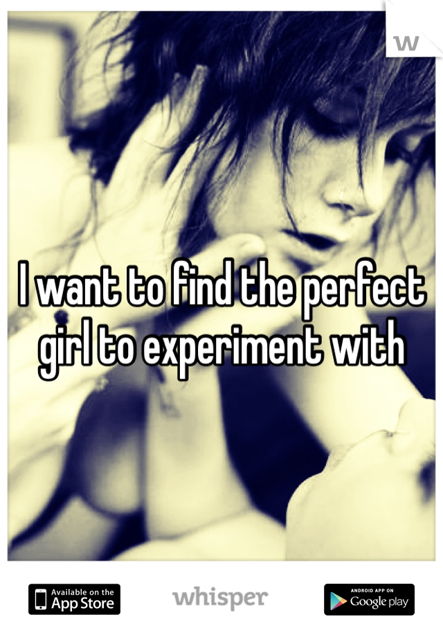 I want to find the perfect girl to experiment with