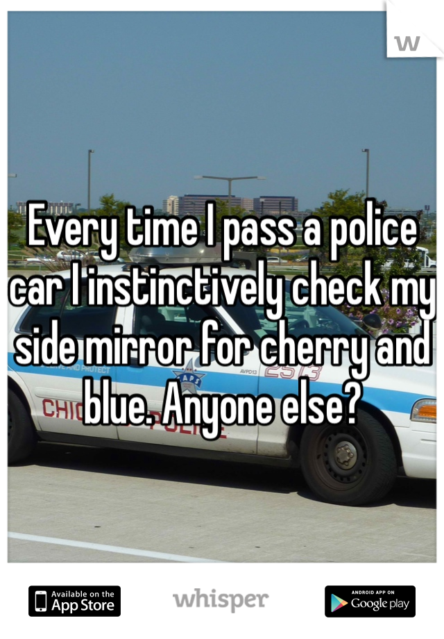 Every time I pass a police car I instinctively check my side mirror for cherry and blue. Anyone else?