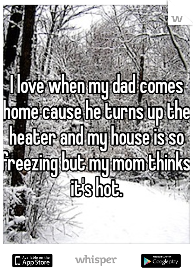 I love when my dad comes home cause he turns up the heater and my house is so freezing but my mom thinks it's hot. 