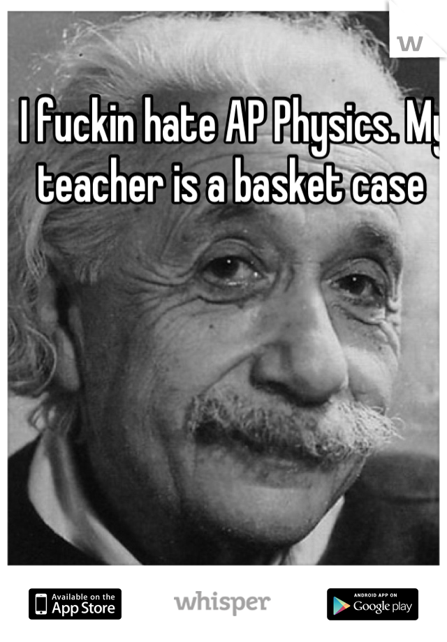 I fuckin hate AP Physics. My teacher is a basket case 