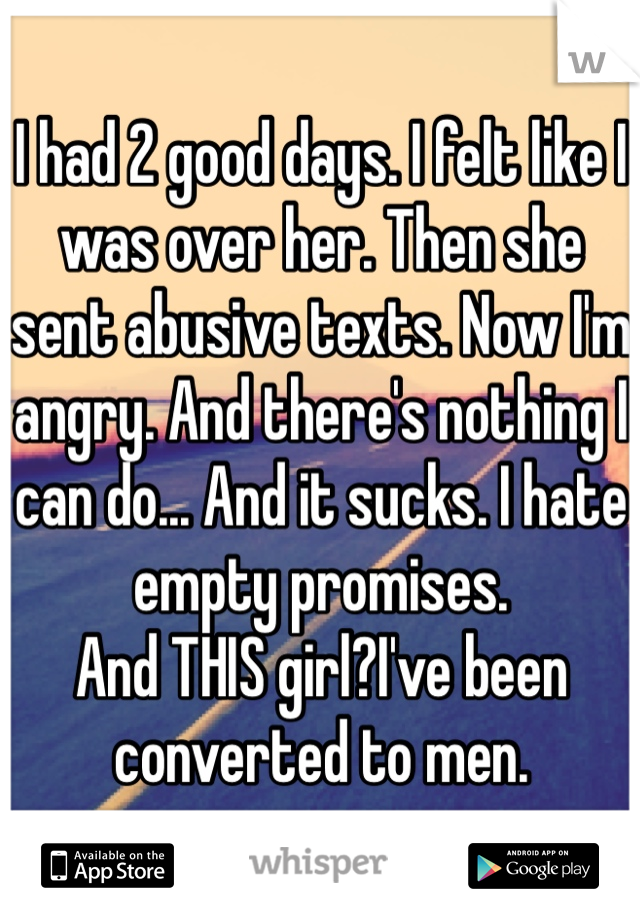 I had 2 good days. I felt like I was over her. Then she sent abusive texts. Now I'm angry. And there's nothing I can do... And it sucks. I hate empty promises.
And THIS girl?I've been converted to men.