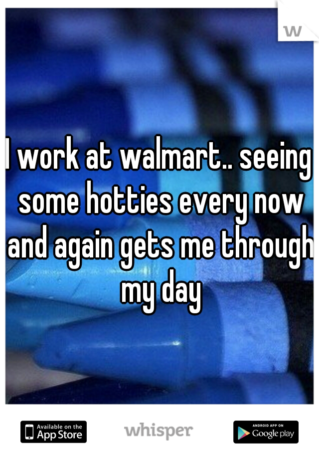 I work at walmart.. seeing some hotties every now and again gets me through my day