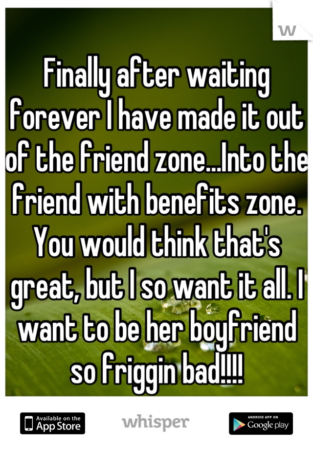 Finally after waiting forever I have made it out of the friend zone…Into the friend with benefits zone. You would think that's great, but I so want it all. I want to be her boyfriend so friggin bad!!!!