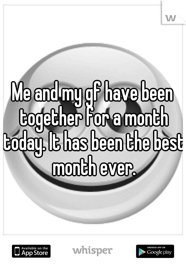 Me and my gf have been together for a month today. It has been the best month ever.
