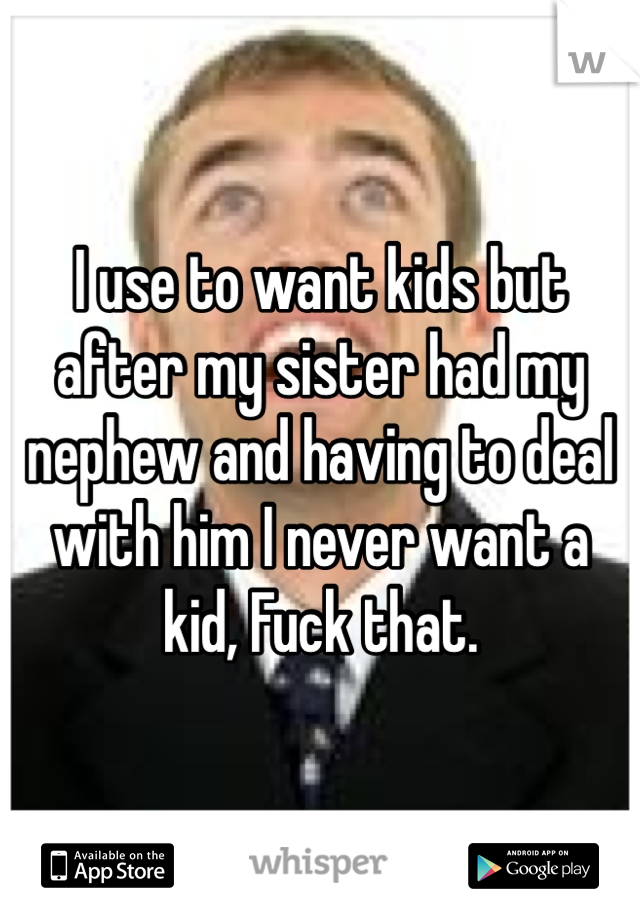 I use to want kids but after my sister had my nephew and having to deal with him I never want a kid, Fuck that.