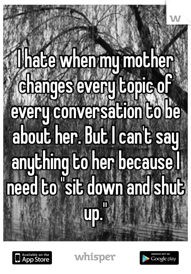 I hate when my mother changes every topic of every conversation to be about her. But I can't say anything to her because I need to "sit down and shut up."