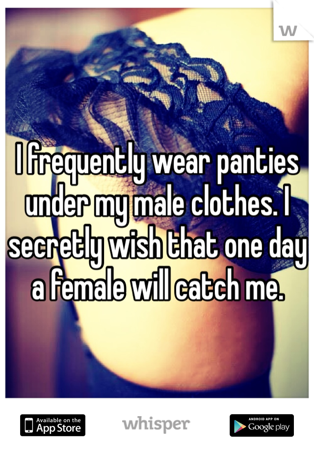 I frequently wear panties under my male clothes. I secretly wish that one day a female will catch me. 