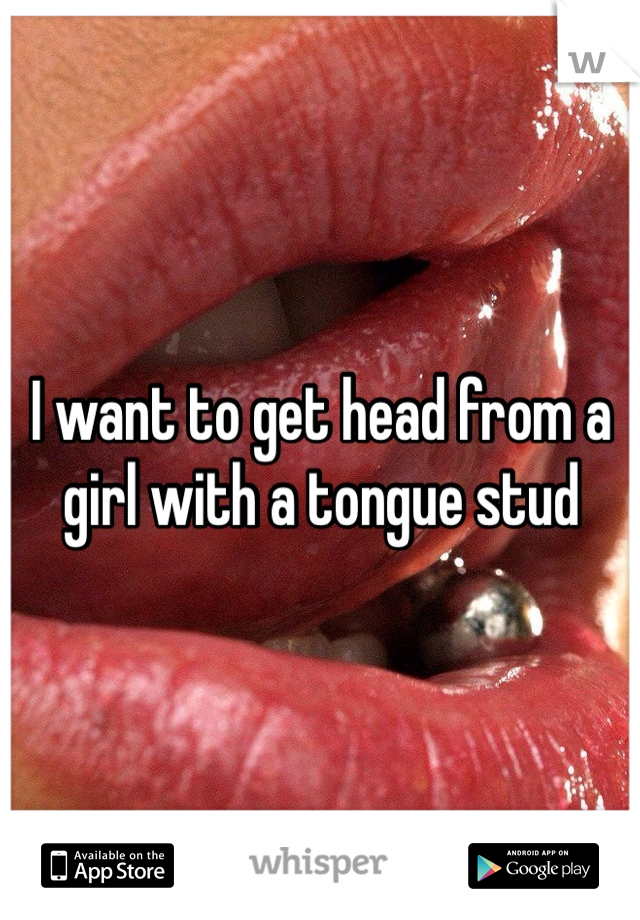 I want to get head from a girl with a tongue stud 