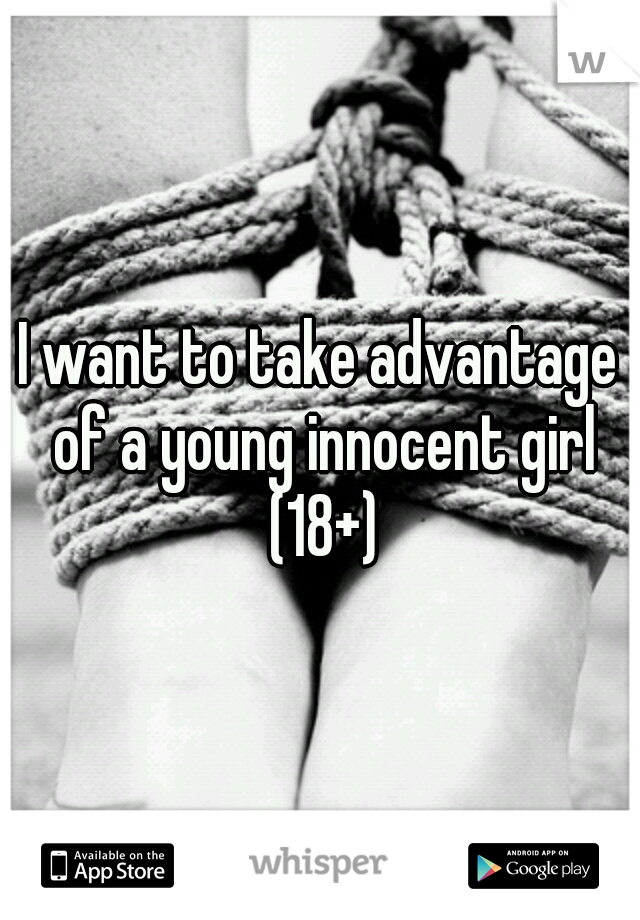 I want to take advantage of a young innocent girl (18+)