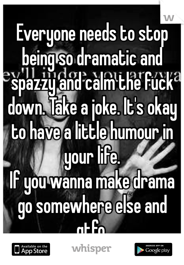 Everyone needs to stop being so dramatic and spazzy and calm the fuck down. Take a joke. It's okay to have a little humour in your life. 
If you wanna make drama go somewhere else and gtfo. 