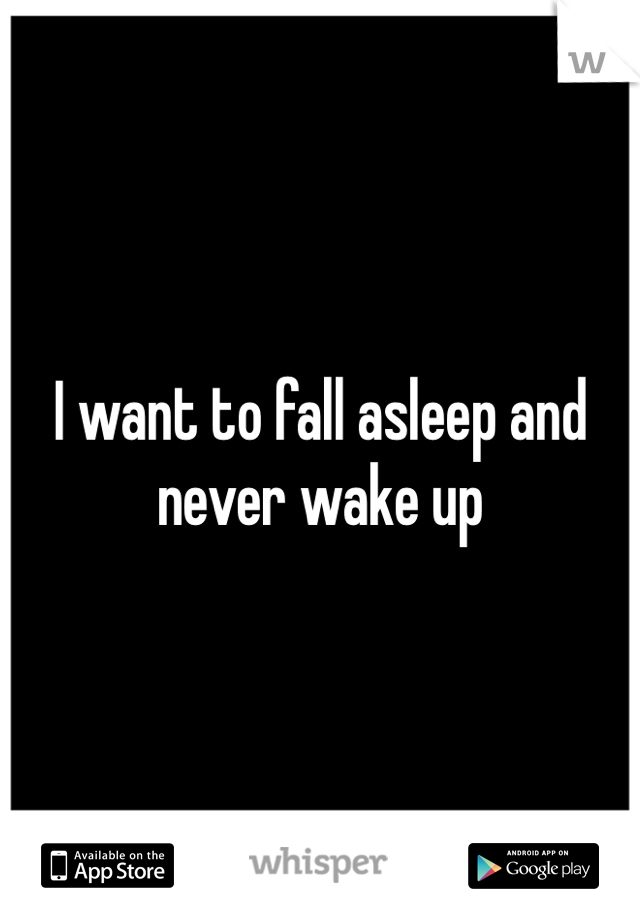 I want to fall asleep and never wake up 