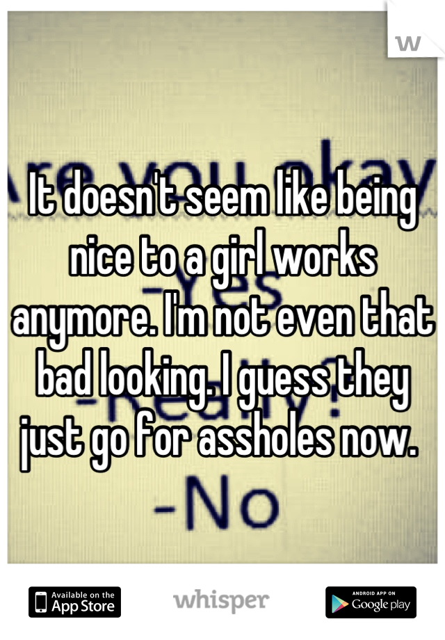 It doesn't seem like being nice to a girl works anymore. I'm not even that bad looking. I guess they just go for assholes now. 