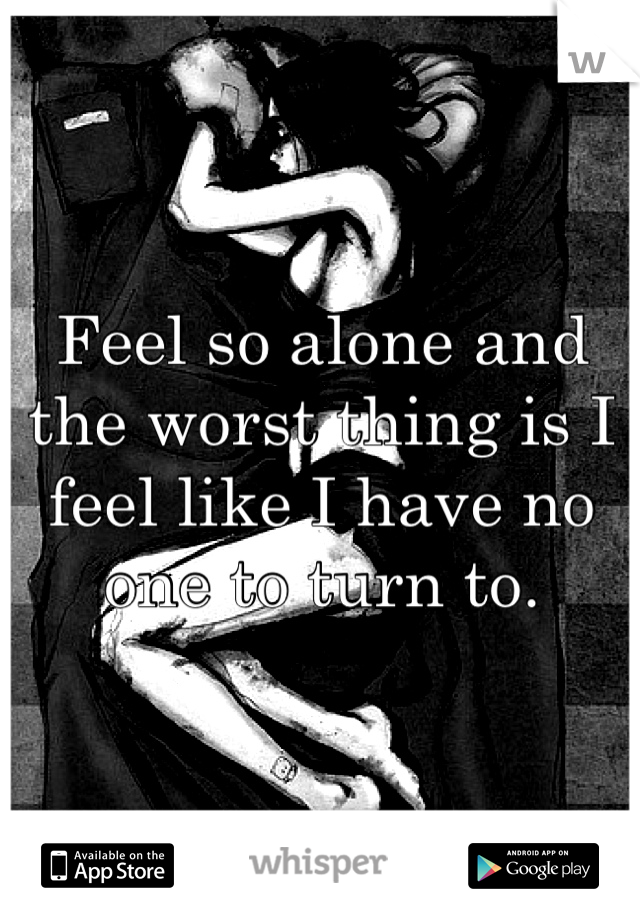 Feel so alone and the worst thing is I feel like I have no one to turn to.