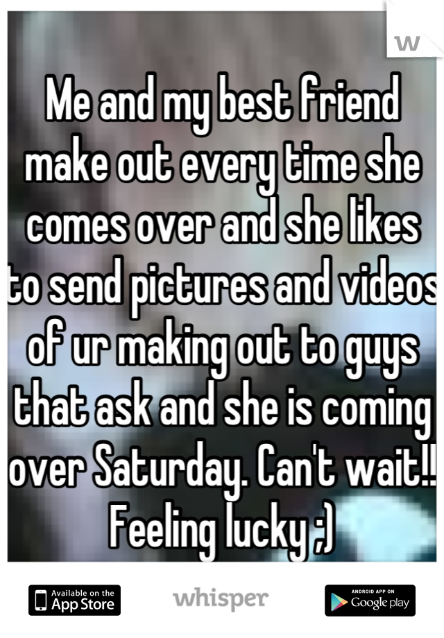 Me and my best friend make out every time she comes over and she likes to send pictures and videos of ur making out to guys that ask and she is coming over Saturday. Can't wait!! Feeling lucky ;)