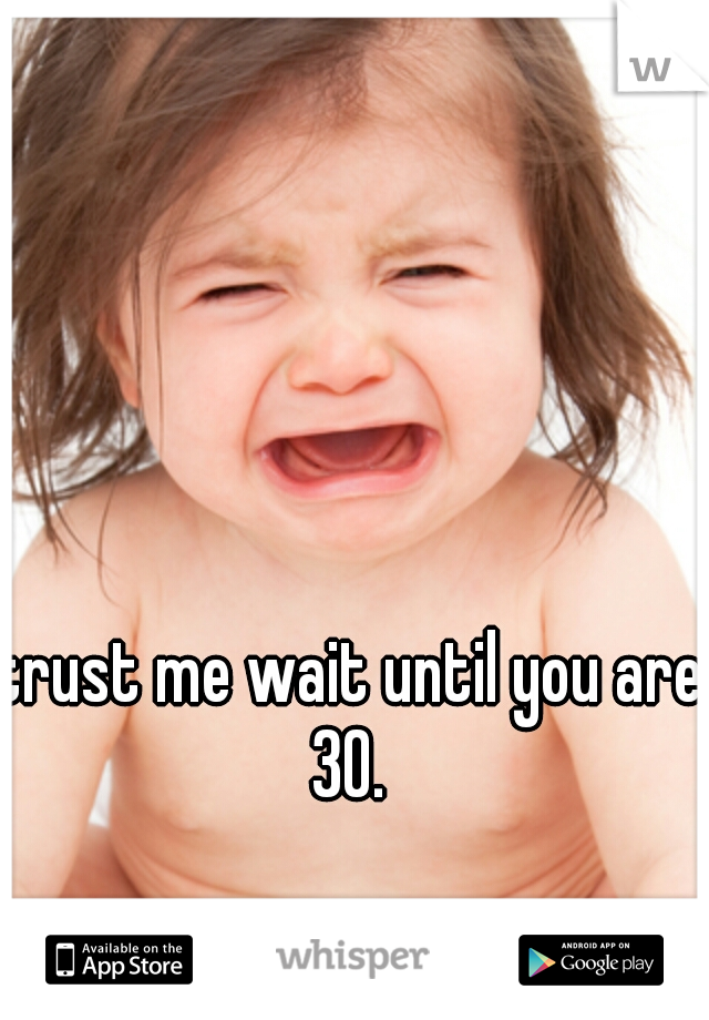 trust me wait until you are 30. 