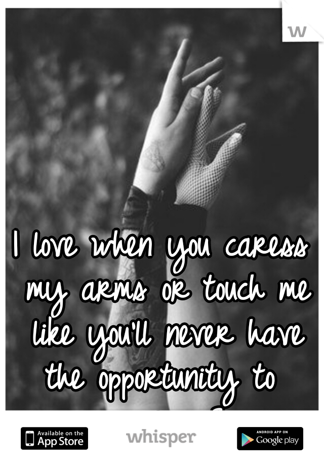 I love when you caress my arms or touch me like you'll never have the opportunity to  again. <3
