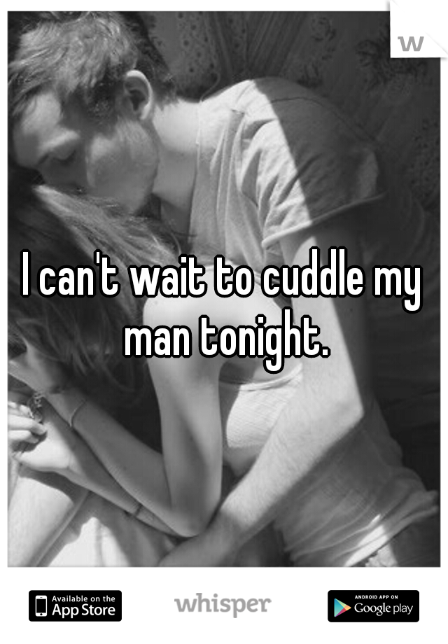 I can't wait to cuddle my man tonight.
