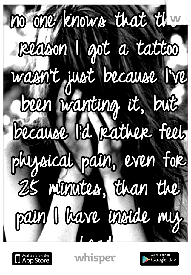 no one knows that the reason I got a tattoo wasn't just because I've been wanting it, but because I'd rather feel physical pain, even for 25 minutes, than the pain I have inside my head.