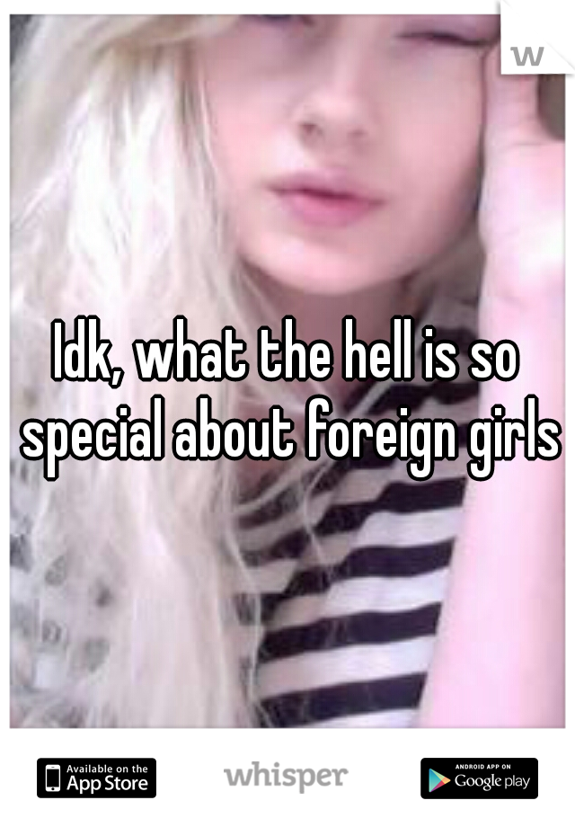 Idk, what the hell is so special about foreign girls?