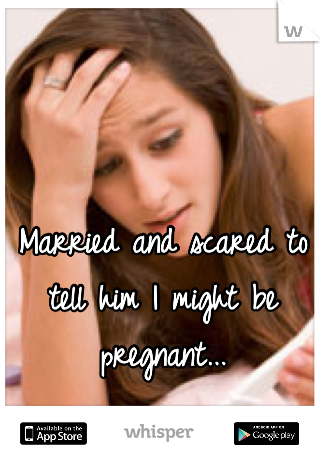 Married and scared to tell him I might be pregnant... 