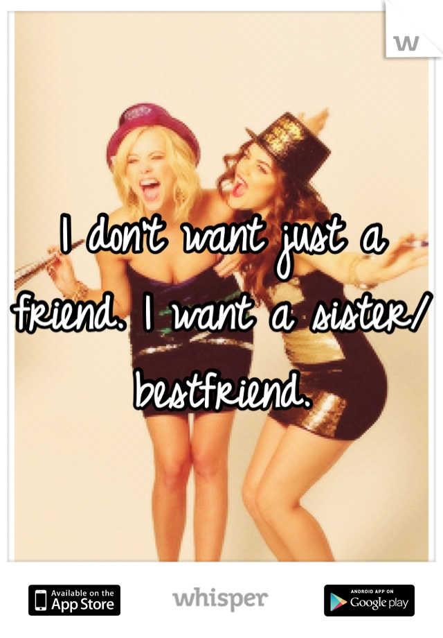 I don't want just a friend. I want a sister/bestfriend. 
