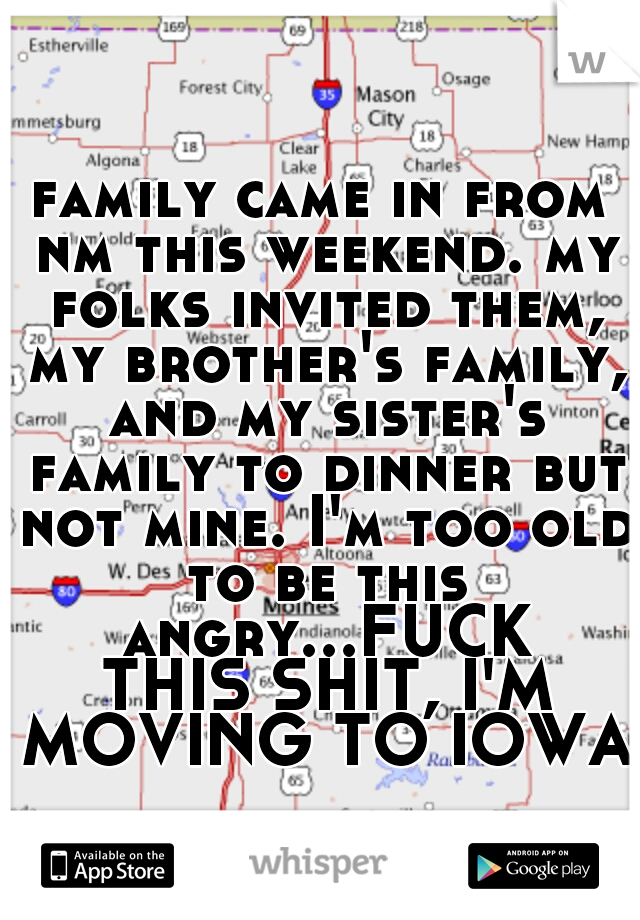 family came in from nm this weekend. my folks invited them, my brother's family, and my sister's family to dinner but not mine. I'm too old to be this angry...FUCK THIS SHIT, I'M MOVING TO IOWA!