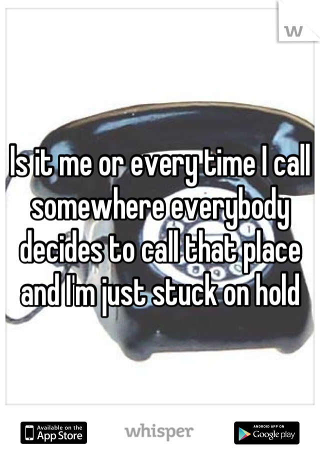 Is it me or every time I call somewhere everybody decides to call that place and I'm just stuck on hold