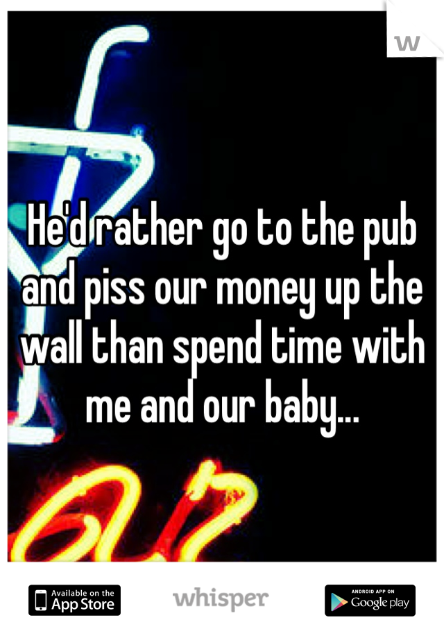 He'd rather go to the pub and piss our money up the wall than spend time with me and our baby...