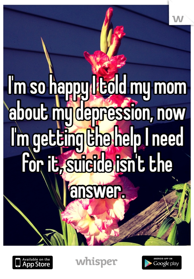 I'm so happy I told my mom about my depression, now I'm getting the help I need for it, suicide isn't the answer. 