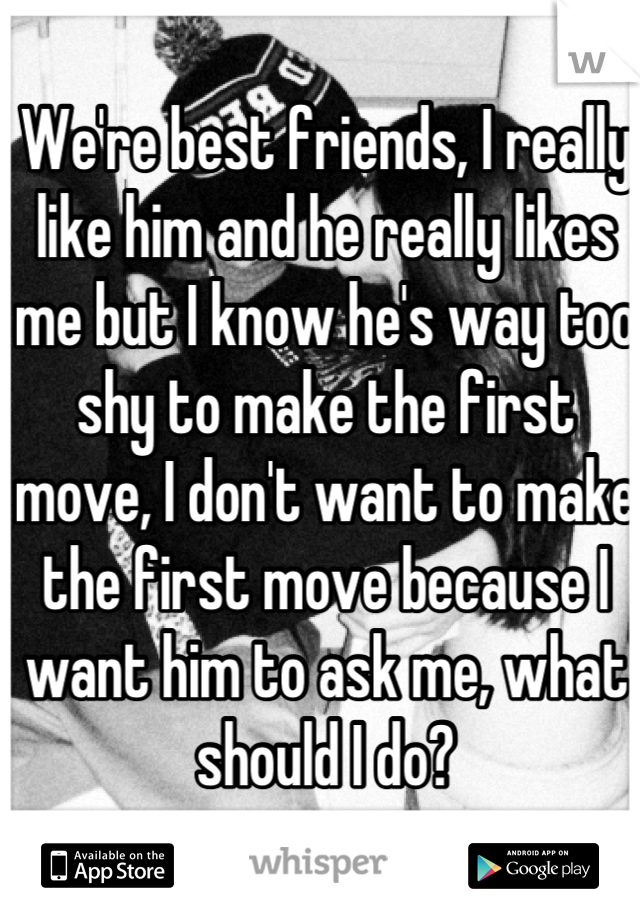 We're best friends, I really like him and he really likes me but I know he's way too shy to make the first move, I don't want to make the first move because I want him to ask me, what should I do?