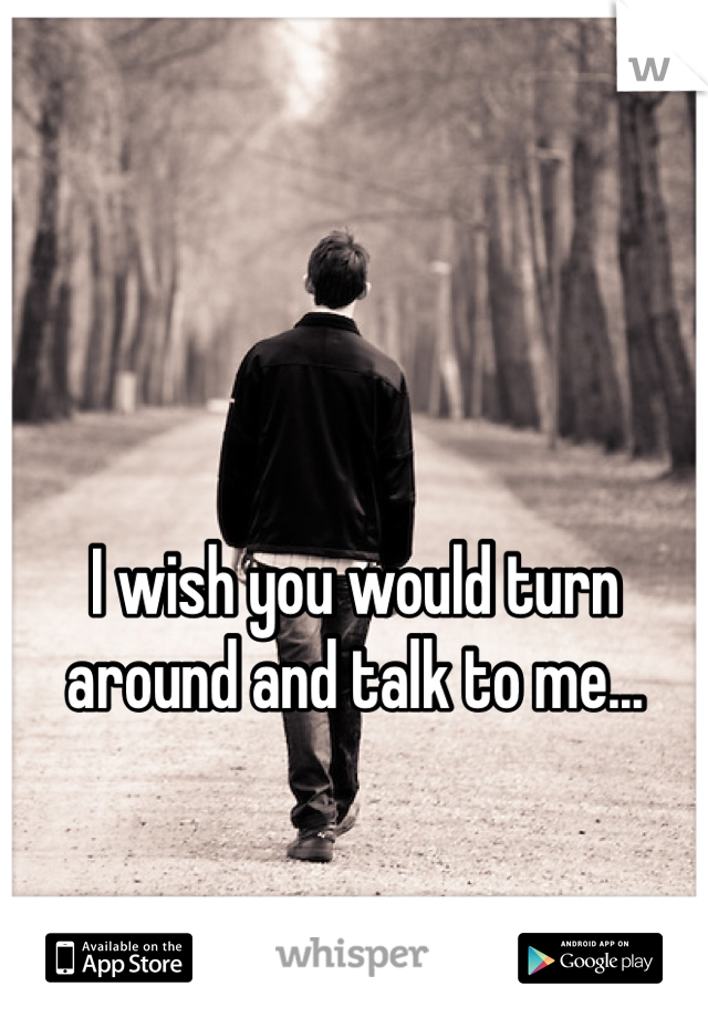 I wish you would turn around and talk to me...