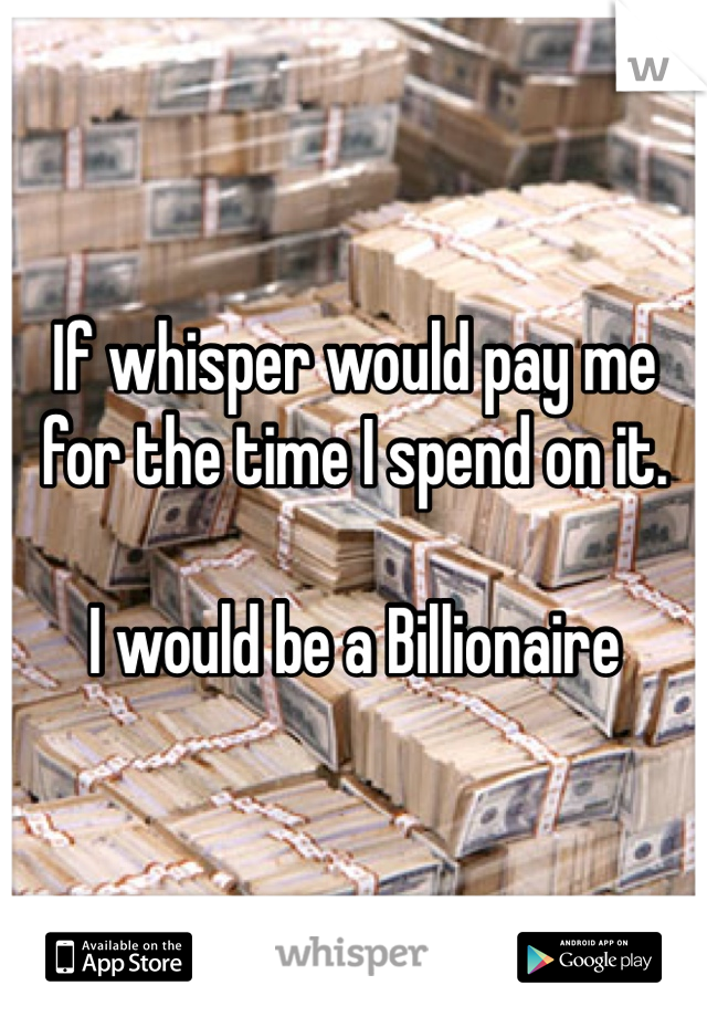 If whisper would pay me for the time I spend on it.

I would be a Billionaire 