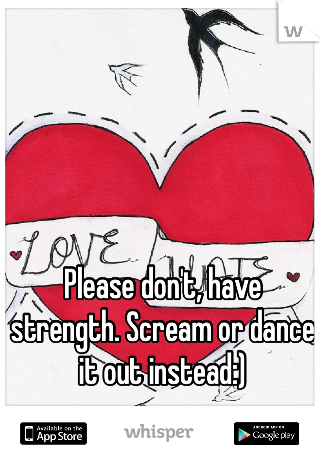 Please don't, have strength. Scream or dance it out instead:)