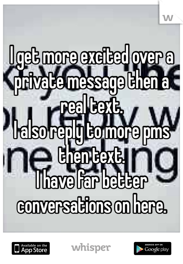 I get more excited over a private message then a real text.
I also reply to more pms then text. 
I have far better conversations on here.