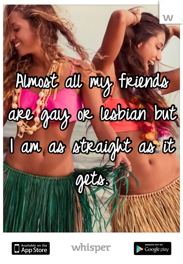 Almost all my friends are gay or lesbian but I am as straight as it gets. 