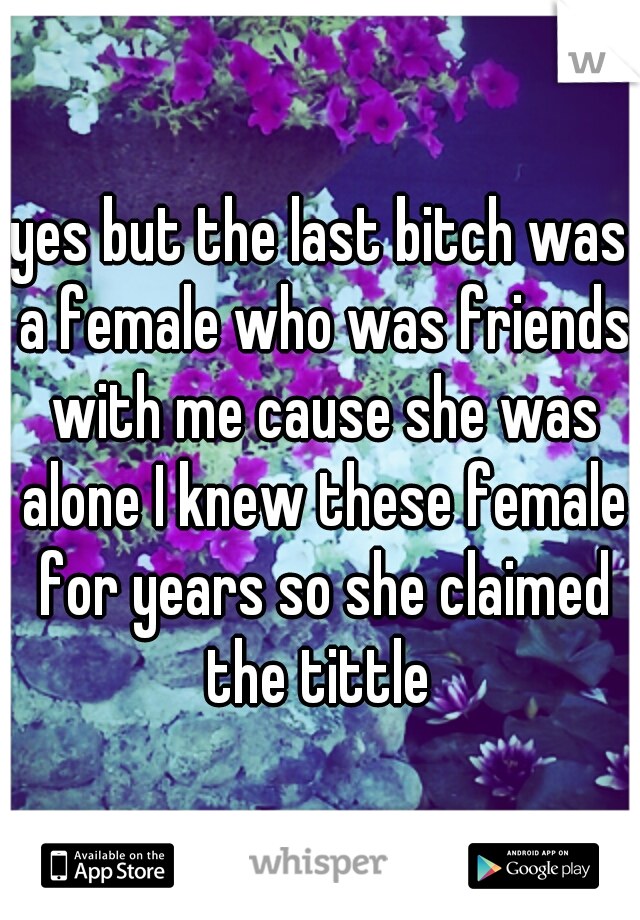yes but the last bitch was a female who was friends with me cause she was alone I knew these female for years so she claimed the tittle 