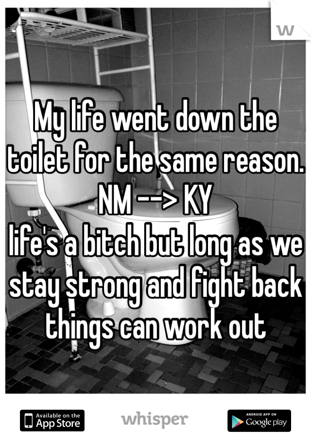 My life went down the toilet for the same reason. 
NM --> KY 
life's a bitch but long as we stay strong and fight back things can work out
