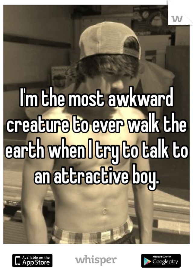 I'm the most awkward creature to ever walk the earth when I try to talk to an attractive boy.