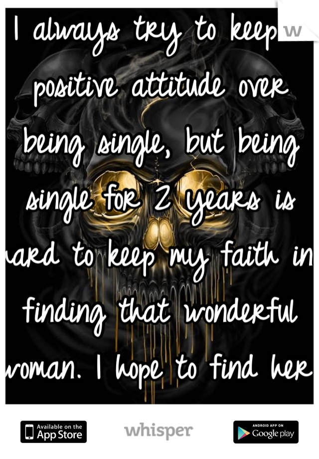 I always try to keep a positive attitude over being single, but being single for 2 years is hard to keep my faith in finding that wonderful woman. I hope to find her one day.  