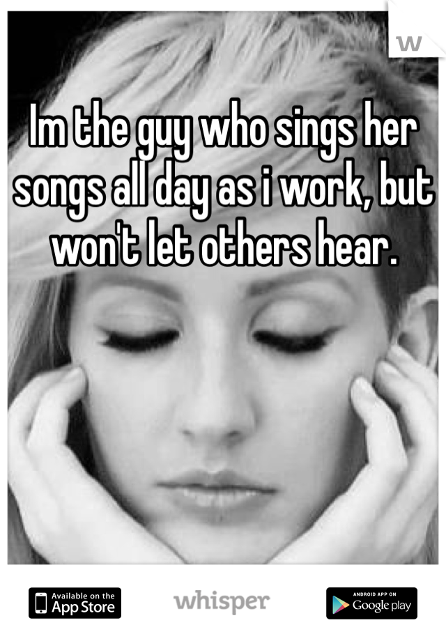Im the guy who sings her songs all day as i work, but won't let others hear.