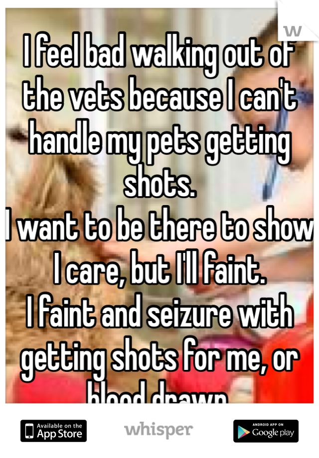 I feel bad walking out of the vets because I can't handle my pets getting shots.
I want to be there to show I care, but I'll faint.
I faint and seizure with getting shots for me, or blood drawn.