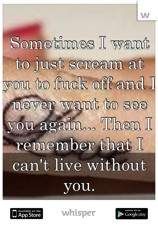 Sometimes I want to just scream at you to fuck off and I never want to see you again... Then I remember that I can't live without you.