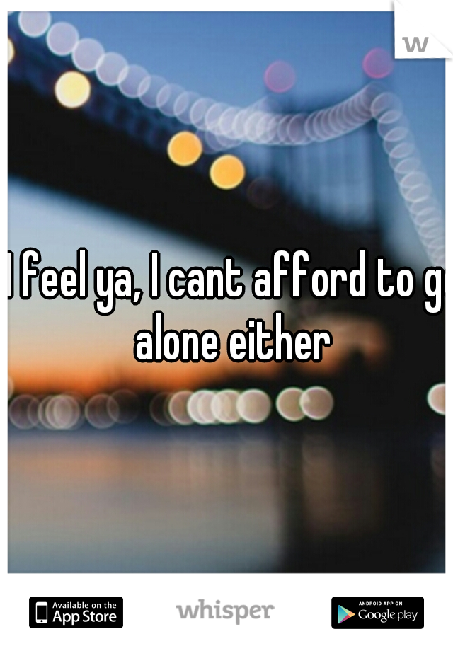 I feel ya, I cant afford to go alone either 