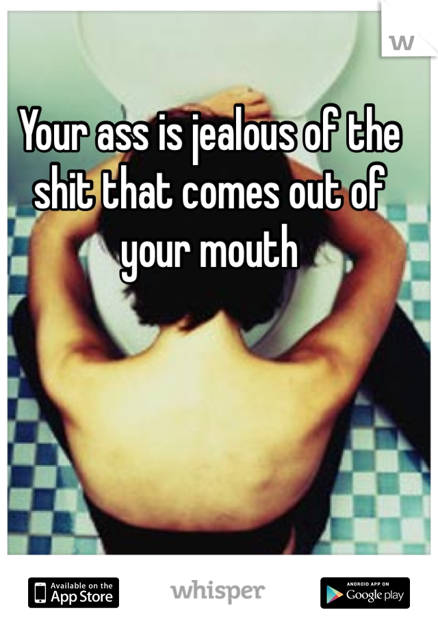 Your ass is jealous of the shit that comes out of your mouth 