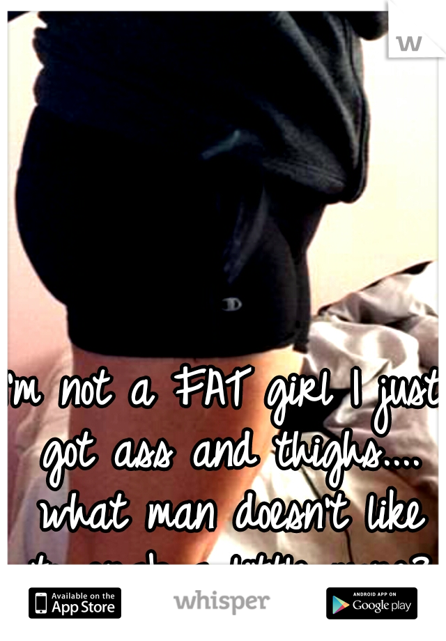 I'm not a FAT girl I just got ass and thighs.... what man doesn't like to grab a little more?