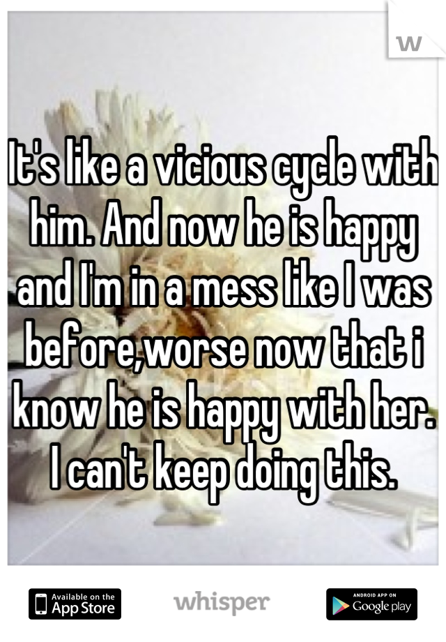 It's like a vicious cycle with him. And now he is happy and I'm in a mess like I was before,worse now that i know he is happy with her. I can't keep doing this.