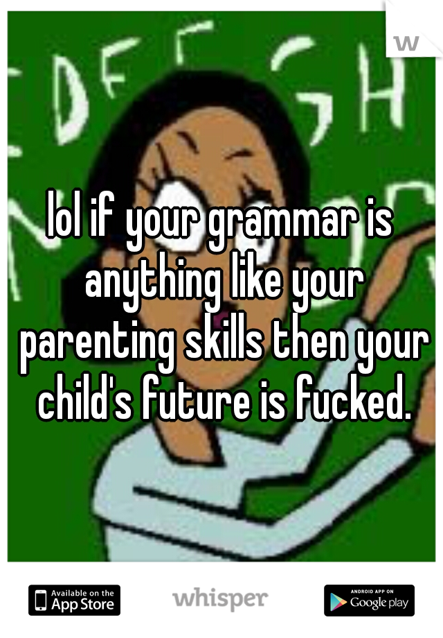 lol if your grammar is anything like your parenting skills then your child's future is fucked.