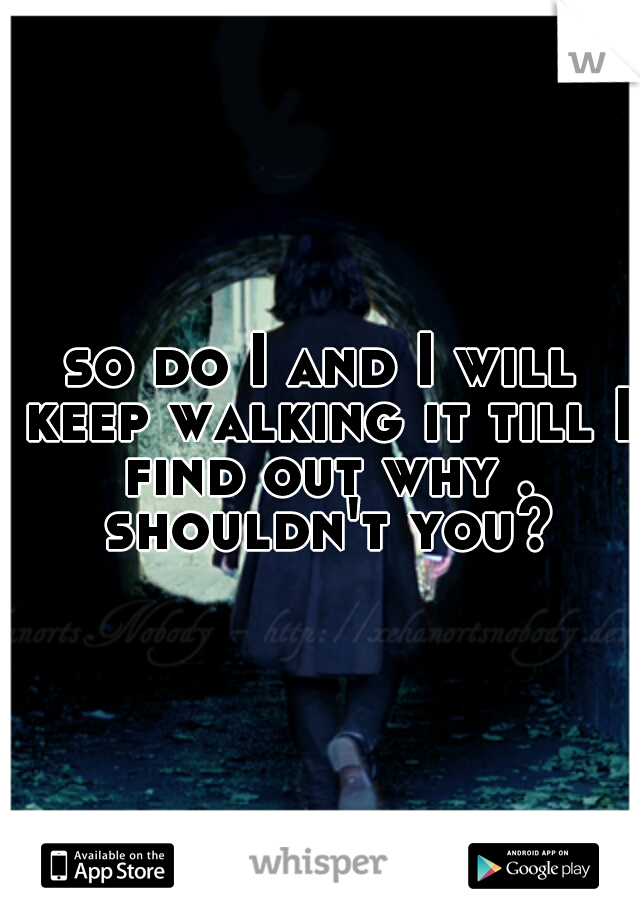 so do I and I will keep walking it till I find out why . shouldn't you?